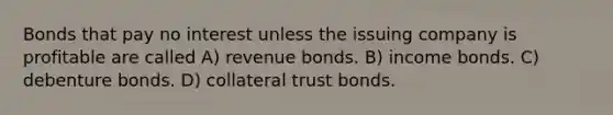 Bonds that pay no interest unless the issuing company is profitable are called A) revenue bonds. B) income bonds. C) debenture bonds. D) collateral trust bonds.