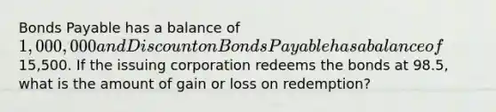 Bonds Payable has a balance of 1,000,000 and Discount on Bonds Payable has a balance of15,500. If the issuing corporation redeems the bonds at 98.5, what is the amount of gain or loss on redemption?