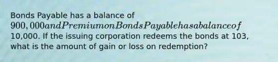 Bonds Payable has a balance of 900,000 and Premium on Bonds Payable has a balance of10,000. If the issuing corporation redeems the bonds at 103, what is the amount of gain or loss on redemption?