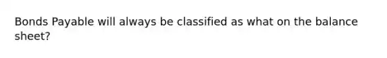 Bonds Payable will always be classified as what on the balance sheet?