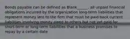 Bonds payable can be defined as Blank______. all unpaid financial obligations incurred by the organization long-term liabilities that represent money lent to the firm that must be paid back current liabilities involving money owed to others but not yet paid for. short-term or long-term liabilities that a business promises to repay by a certain date