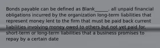 Bonds payable can be defined as Blank______. all unpaid financial obligations incurred by the organization long-term liabilities that represent money lent to the firm that must be paid back current liabilities involving money owed to others but not yet paid for. short-term or long-term liabilities that a business promises to repay by a certain date