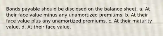 Bonds payable should be disclosed on the balance sheet. a. At their face value minus any unamortized premiums. b. At their face value plus any unamortized premiums. c. At their maturity value. d. At their face value.