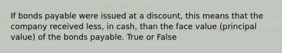 If bonds payable were issued at a discount, this means that the company received less, in cash, than the face value (principal value) of the bonds payable. True or False