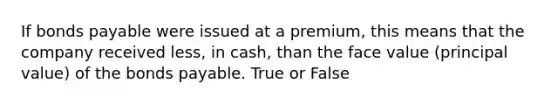 If bonds payable were issued at a premium, this means that the company received less, in cash, than the face value (principal value) of the bonds payable. True or False