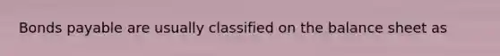 Bonds payable are usually classified on the balance sheet as