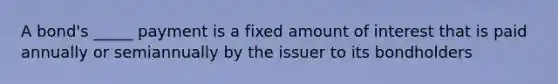 A bond's _____ payment is a fixed amount of interest that is paid annually or semiannually by the issuer to its bondholders