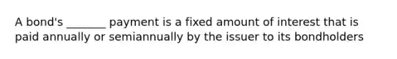 A bond's _______ payment is a fixed amount of interest that is paid annually or semiannually by the issuer to its bondholders