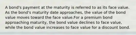 A bond's payment at the maturity is referred to as its face value. As the bond's maturity date approaches, the value of the bond value moves toward the face value.For a premium bond approaching maturity, the bond value declines to face value, while the bond value increases to face value for a discount bond.