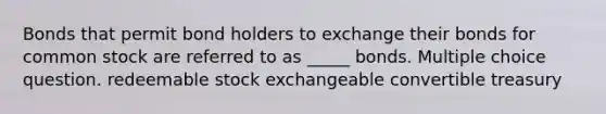 Bonds that permit bond holders to exchange their bonds for common stock are referred to as _____ bonds. Multiple choice question. redeemable stock exchangeable convertible treasury