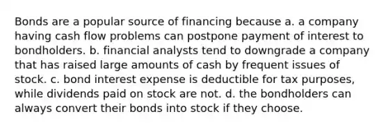 Bonds are a popular source of financing because a. a company having cash flow problems can postpone payment of interest to bondholders. b. financial analysts tend to downgrade a company that has raised large amounts of cash by frequent issues of stock. c. bond interest expense is deductible for tax purposes, while dividends paid on stock are not. d. the bondholders can always convert their bonds into stock if they choose.