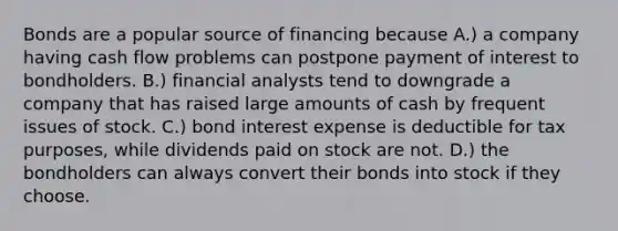 Bonds are a popular source of financing because A.) a company having cash flow problems can postpone payment of interest to bondholders. B.) financial analysts tend to downgrade a company that has raised large amounts of cash by frequent issues of stock. C.) bond interest expense is deductible for tax purposes, while dividends paid on stock are not. D.) the bondholders can always convert their bonds into stock if they choose.