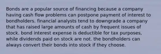 Bonds are a popular source of financing because a company having cash flow problems can postpone payment of interest to bondholders. financial analysts tend to downgrade a company that has raised large amounts of cash by frequent issues of stock. bond interest expense is deductible for tax purposes, while dividends paid on stock are not. the bondholders can always convert their bonds into stock if they choose.