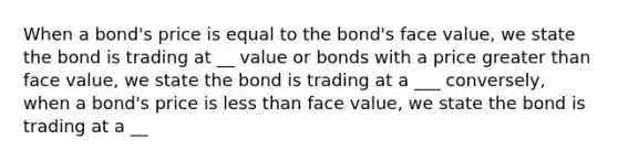 When a bond's price is equal to the bond's face value, we state the bond is trading at __ value or bonds with a price greater than face value, we state the bond is trading at a ___ conversely, when a bond's price is less than face value, we state the bond is trading at a __