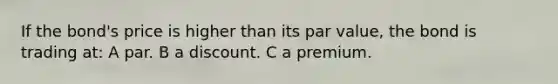 If the bond's price is higher than its par value, the bond is trading at: A par. B a discount. C a premium.