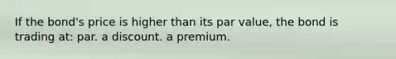 If the bond's price is higher than its par value, the bond is trading at: par. a discount. a premium.