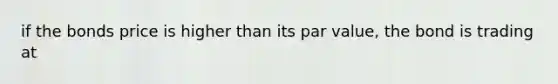 if the bonds price is higher than its par value, the bond is trading at