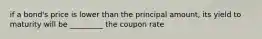 if a bond's price is lower than the principal amount, its yield to maturity will be _________ the coupon rate