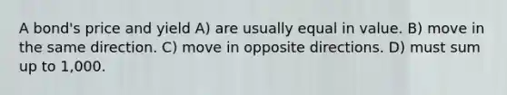 A bond's price and yield A) are usually equal in value. B) move in the same direction. C) move in opposite directions. D) must sum up to 1,000.
