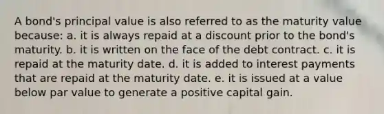 A bond's principal value is also referred to as the maturity value because: a. it is always repaid at a discount prior to the bond's maturity. b. it is written on the face of the debt contract. c. it is repaid at the maturity date. d. it is added to interest payments that are repaid at the maturity date. e. it is issued at a value below par value to generate a positive capital gain.