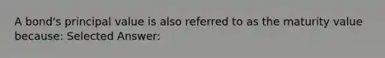 A bond's principal value is also referred to as the maturity value because: Selected Answer: