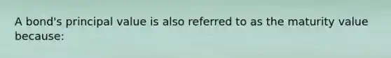 A bond's principal value is also referred to as the maturity value because: