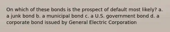 On which of these bonds is the prospect of default most likely? a. a junk bond b. a municipal bond c. a U.S. government bond d. a corporate bond issued by General Electric Corporation