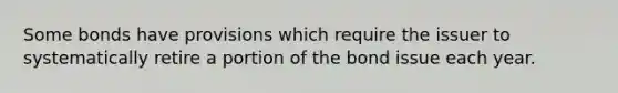 Some bonds have provisions which require the issuer to systematically retire a portion of the bond issue each year.