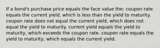 If a bond's purchase price equals the face value the: coupon rate equals the current yield, which is less than the yield to maturity. coupon rate does not equal the current yield, which does not equal the yield to maturity. current yield equals the yield to maturity, which exceeds the coupon rate. coupon rate equals the yield to maturity, which equals the current yield.