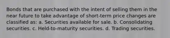 Bonds that are purchased with the intent of selling them in the near future to take advantage of short-term price changes are classified as: a. Securities available for sale. b. Consolidating securities. c. Held-to-maturity securities. d. Trading securities.