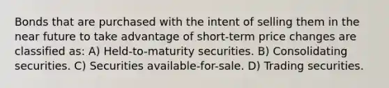 Bonds that are purchased with the intent of selling them in <a href='https://www.questionai.com/knowledge/k3kaQH73w3-the-near-future' class='anchor-knowledge'>the near future</a> to take advantage of short-term price changes are classified as: A) Held-to-maturity securities. B) Consolidating securities. C) Securities available-for-sale. D) Trading securities.