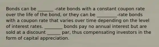 Bonds can be _______ -rate bonds with a constant coupon rate over the life of the bond, or they can be _________-rate bonds with a coupon rate that varies over time depending on the level of interest rates. ________ bonds pay no annual interest but are sold at a discount ______ par, thus compensating investors in the form of capital appreciation.