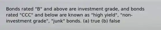 Bonds rated "B" and above are investment grade, and bonds rated "CCC" and below are known as "high yield", "non-investment grade", "junk" bonds. (a) true (b) false