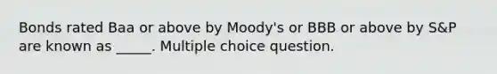 Bonds rated Baa or above by Moody's or BBB or above by S&P are known as _____. Multiple choice question.