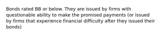 Bonds rated BB or below. They are issued by firms with questionable ability to make the promised payments (or issued by firms that experience financial difficulty after they issued their bonds)