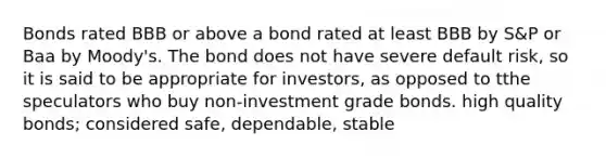 Bonds rated BBB or above a bond rated at least BBB by S&P or Baa by Moody's. The bond does not have severe default risk, so it is said to be appropriate for investors, as opposed to tthe speculators who buy non-investment grade bonds. high quality bonds; considered safe, dependable, stable