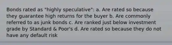 Bonds rated as "highly speculative": a. Are rated so because they guarantee high returns for the buyer b. Are commonly referred to as junk bonds c. Are ranked just below investment grade by Standard & Poor's d. Are rated so because they do not have any default risk