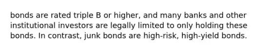 bonds are rated triple B or higher, and many banks and other institutional investors are legally limited to only holding these bonds. In contrast, junk bonds are high-risk, high-yield bonds.