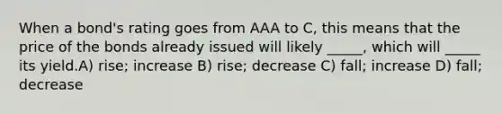 When a bond's rating goes from AAA to C, this means that the price of the bonds already issued will likely _____, which will _____ its yield.A) rise; increase B) rise; decrease C) fall; increase D) fall; decrease