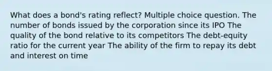 What does a bond's rating reflect? Multiple choice question. The number of bonds issued by the corporation since its IPO The quality of the bond relative to its competitors The debt-equity ratio for the current year The ability of the firm to repay its debt and interest on time