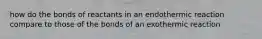 how do the bonds of reactants in an endothermic reaction compare to those of the bonds of an exothermic reaction