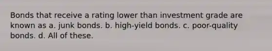 Bonds that receive a rating lower than investment grade are known as a. junk bonds. b. high-yield bonds. c. poor-quality bonds. d. All of these.