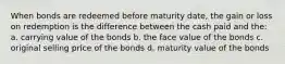 When bonds are redeemed before maturity date, the gain or loss on redemption is the difference between the cash paid and the: a. carrying value of the bonds b. the face value of the bonds c. original selling price of the bonds d. maturity value of the bonds