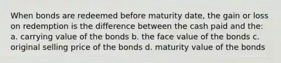 When bonds are redeemed before maturity date, the gain or loss on redemption is the difference between the cash paid and the: a. carrying value of the bonds b. the face value of the bonds c. original selling price of the bonds d. maturity value of the bonds