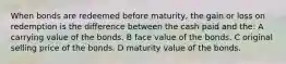 When bonds are redeemed before maturity, the gain or loss on redemption is the difference between the cash paid and the: A carrying value of the bonds. B face value of the bonds. C original selling price of the bonds. D maturity value of the bonds.