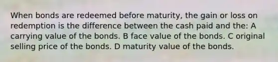 When bonds are redeemed before maturity, the gain or loss on redemption is the difference between the cash paid and the: A carrying value of the bonds. B face value of the bonds. C original selling price of the bonds. D maturity value of the bonds.