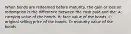 When bonds are redeemed before maturity, the gain or loss on redemption is the difference between the cash paid and the: A: carrying value of the bonds. B: face value of the bonds. C: original selling price of the bonds. D: maturity value of the bonds.