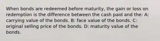 When bonds are redeemed before maturity, the gain or loss on redemption is the difference between the cash paid and the: A: carrying value of the bonds. B: face value of the bonds. C: original selling price of the bonds. D: maturity value of the bonds.