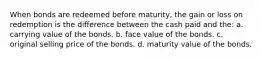 When bonds are redeemed before maturity, the gain or loss on redemption is the difference between the cash paid and the: a. carrying value of the bonds. b. face value of the bonds. c. original selling price of the bonds. d. maturity value of the bonds.