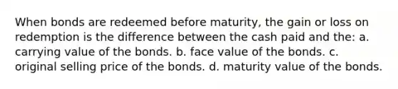 When bonds are redeemed before maturity, the gain or loss on redemption is the difference between the cash paid and the: a. carrying value of the bonds. b. face value of the bonds. c. original selling price of the bonds. d. maturity value of the bonds.